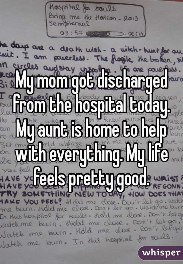 My mom got discharged from the hospital today. My aunt is home to help with everything. My life feels pretty good. 