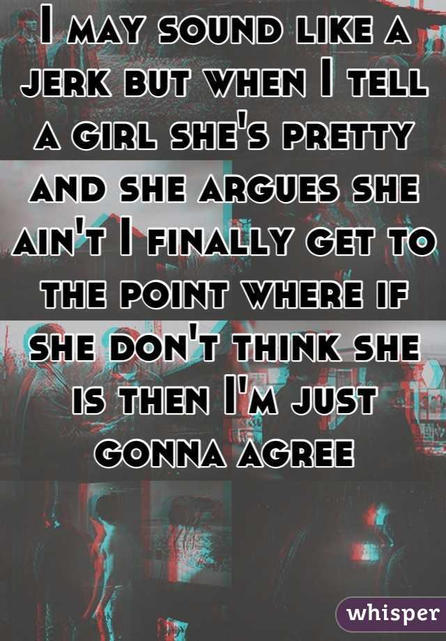 I may sound like a jerk but when I tell a girl she's pretty and she argues she ain't I finally get to the point where if she don't think she is then I'm just gonna agree