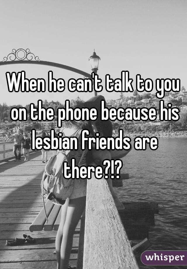 When he can't talk to you on the phone because his lesbian friends are there?!? 