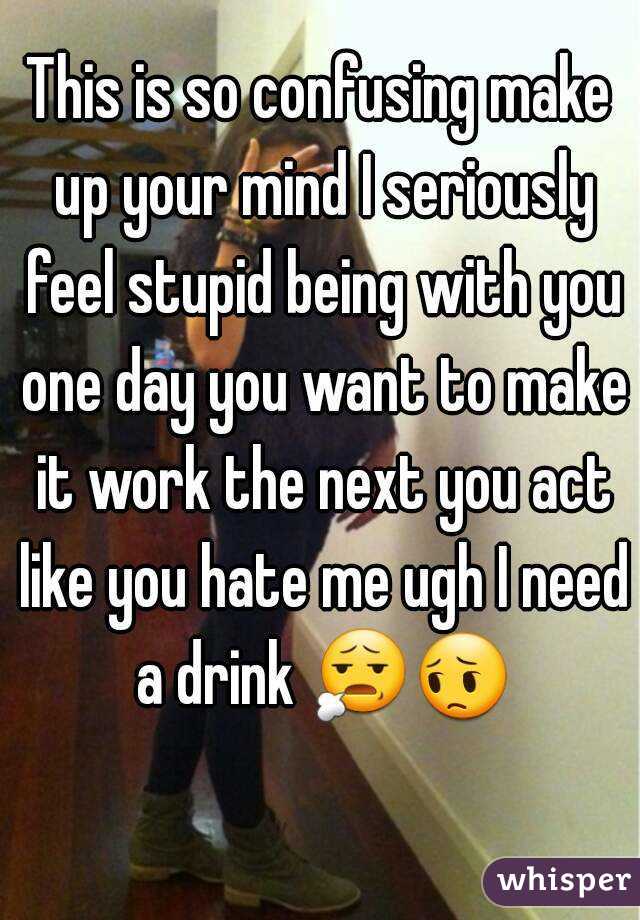 This is so confusing make up your mind I seriously feel stupid being with you one day you want to make it work the next you act like you hate me ugh I need a drink 😧😔  