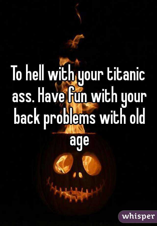 To hell with your titanic ass. Have fun with your back problems with old age