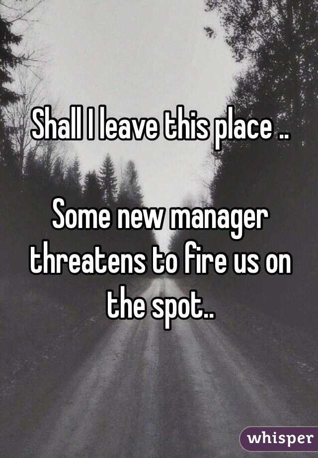 Shall I leave this place .. 

Some new manager threatens to fire us on the spot.. 