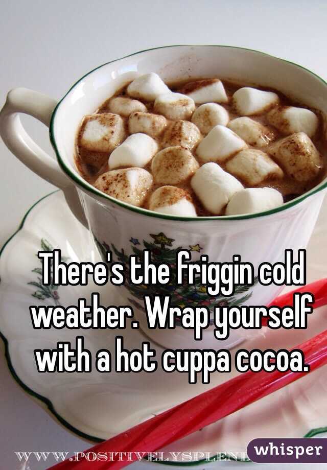 There's the friggin cold weather. Wrap yourself with a hot cuppa cocoa.