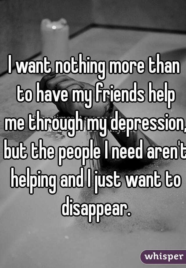 I want nothing more than to have my friends help me through my depression, but the people I need aren't helping and I just want to disappear.