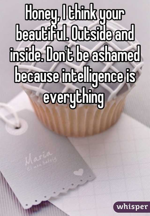 Honey, I think your beautiful. Outside and inside. Don't be ashamed because intelligence is everything 