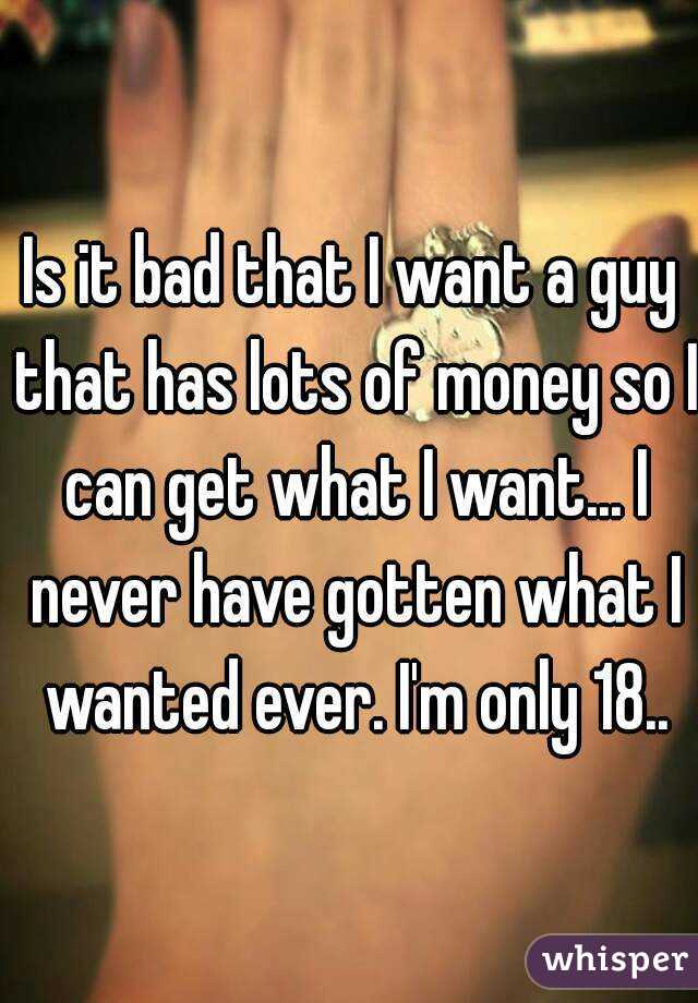 Is it bad that I want a guy that has lots of money so I can get what I want... I never have gotten what I wanted ever. I'm only 18..