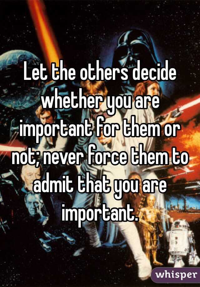 Let the others decide whether you are important for them or not; never force them to admit that you are important.