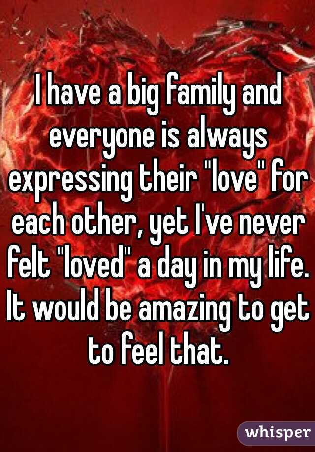 I have a big family and everyone is always expressing their "love" for each other, yet I've never felt "loved" a day in my life. It would be amazing to get to feel that. 