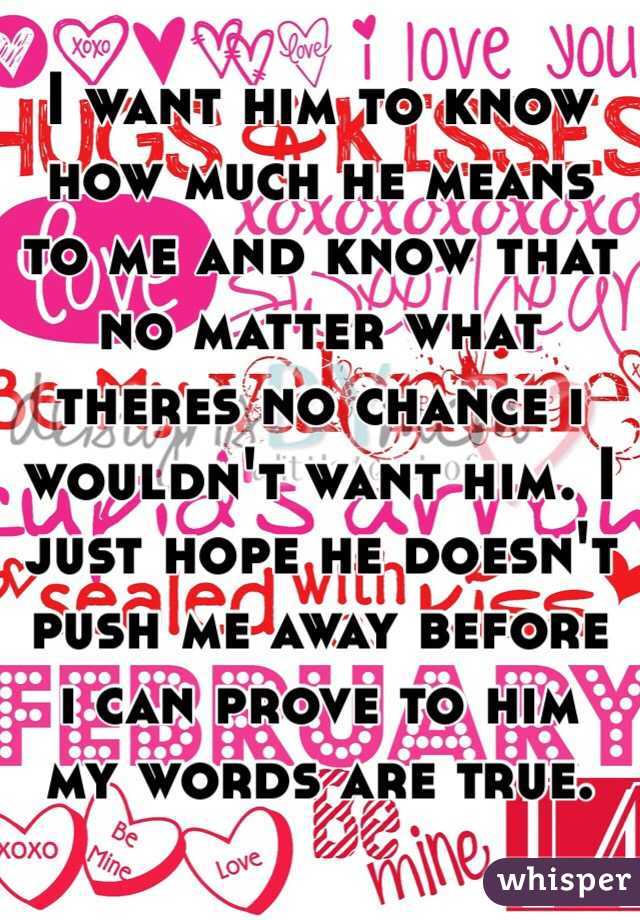 I want him to know how much he means to me and know that no matter what theres no chance i wouldn't want him. I just hope he doesn't push me away before i can prove to him my words are true.