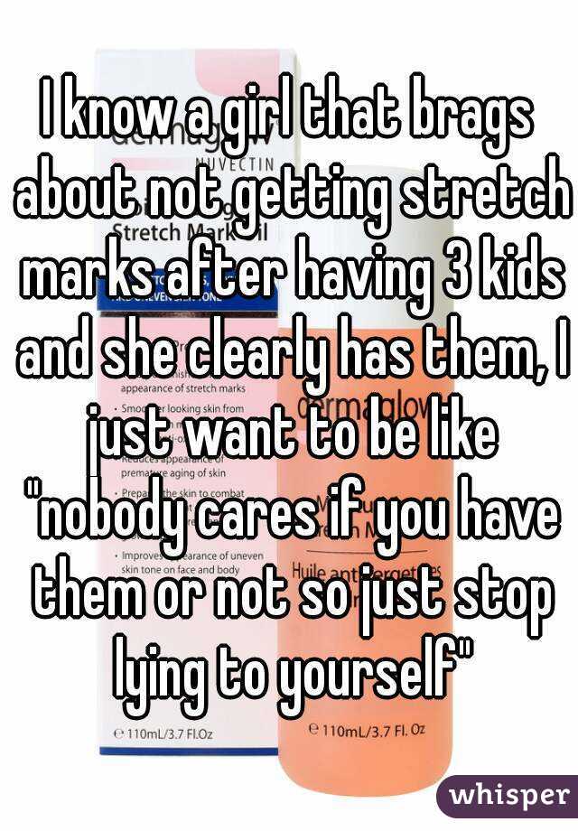 I know a girl that brags about not getting stretch marks after having 3 kids and she clearly has them, I just want to be like "nobody cares if you have them or not so just stop lying to yourself"