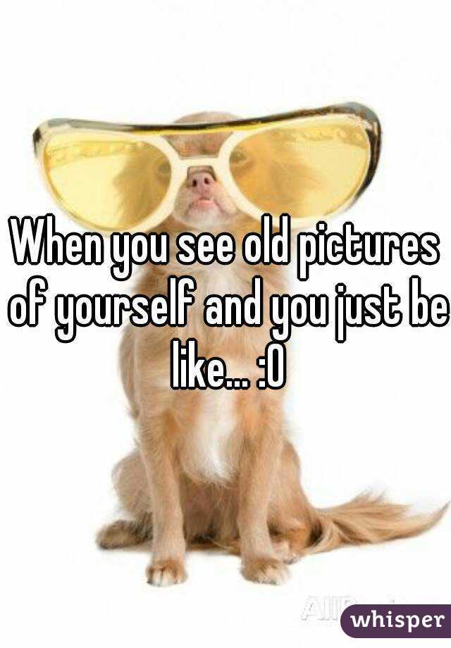 When you see old pictures of yourself and you just be like... :0