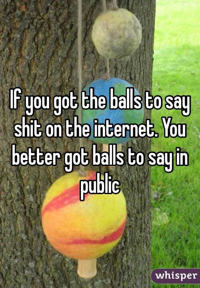 If you got the balls to say shit on the internet. You better got balls to say in public 