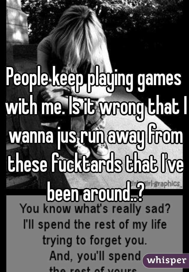 People keep playing games with me. Is it wrong that I wanna jus run away from these fucktards that I've been around..?