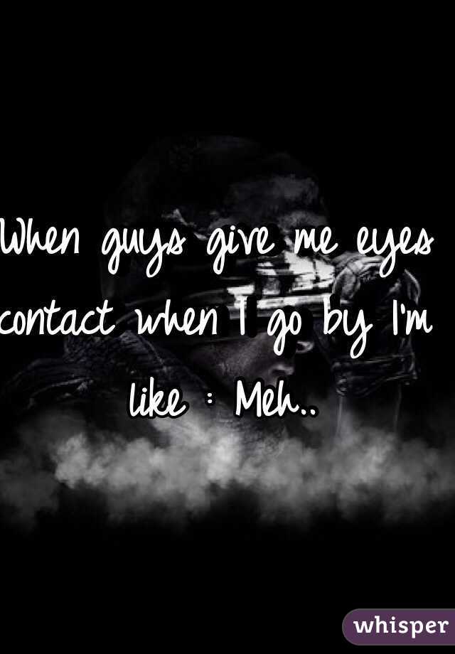 When guys give me eyes contact when I go by I'm like : Meh..