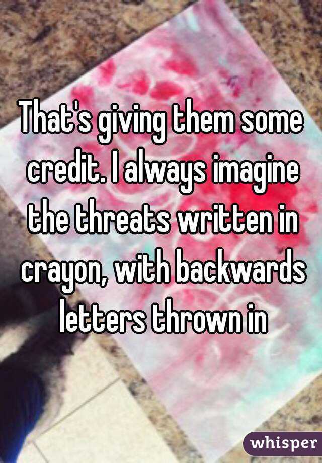 That's giving them some credit. I always imagine the threats written in crayon, with backwards letters thrown in