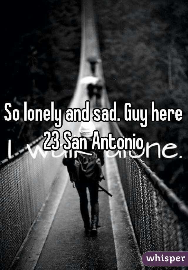 So lonely and sad. Guy here 23 San Antonio 