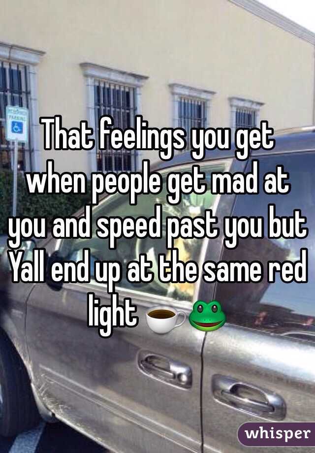  That feelings you get when people get mad at you and speed past you but Yall end up at the same red light ☕️🐸