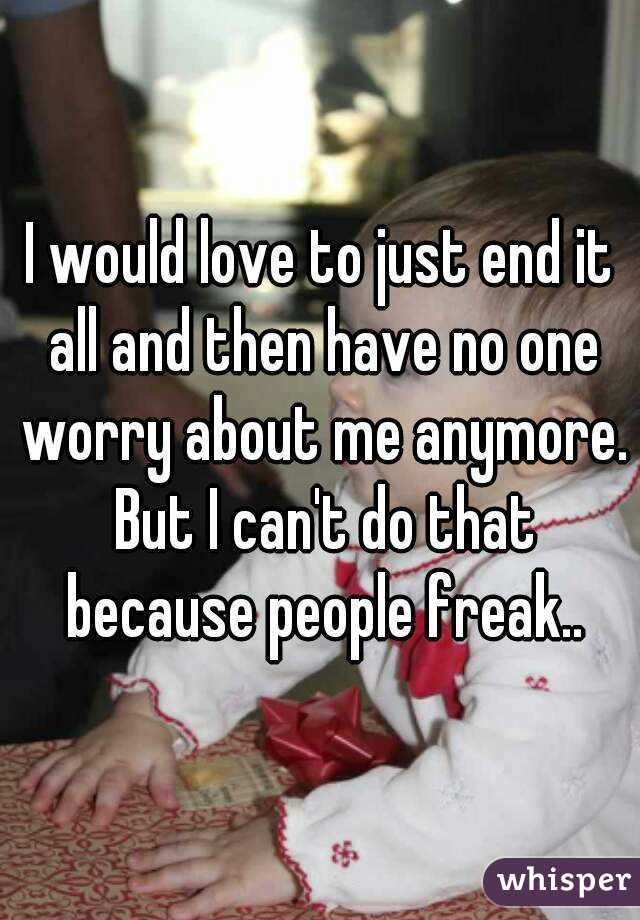 I would love to just end it all and then have no one worry about me anymore. But I can't do that because people freak..