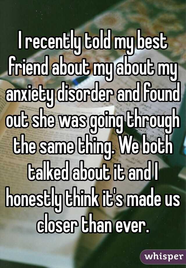 I recently told my best friend about my about my anxiety disorder and found out she was going through the same thing. We both talked about it and I honestly think it's made us closer than ever. 