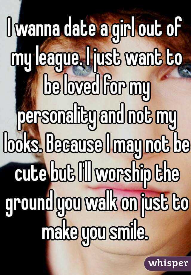 I wanna date a girl out of my league. I just want to be loved for my personality and not my looks. Because I may not be cute but I'll worship the ground you walk on just to make you smile. 