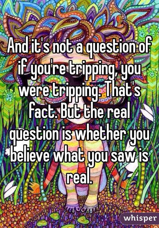 And it's not a question of if you're tripping, you were tripping. That's fact. But the real question is whether you believe what you saw is real.