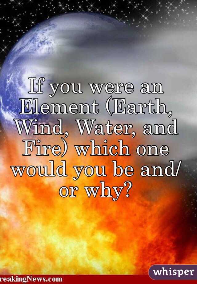 If you were an Element (Earth, Wind, Water, and Fire) which one would you be and/or why?