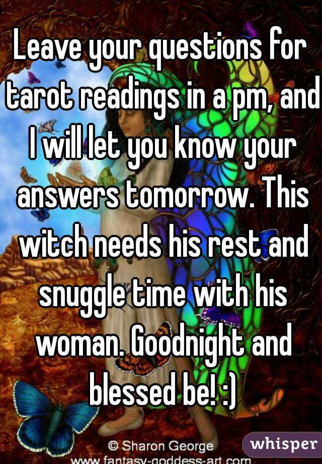 Leave your questions for tarot readings in a pm, and I will let you know your answers tomorrow. This witch needs his rest and snuggle time with his woman. Goodnight and blessed be! :)