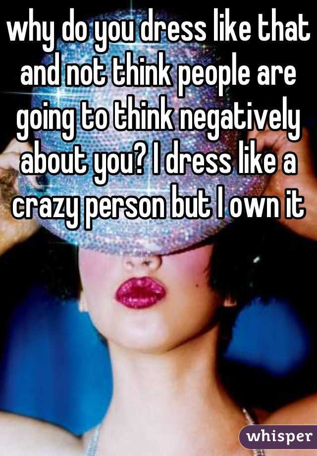 why do you dress like that and not think people are going to think negatively about you? I dress like a crazy person but I own it