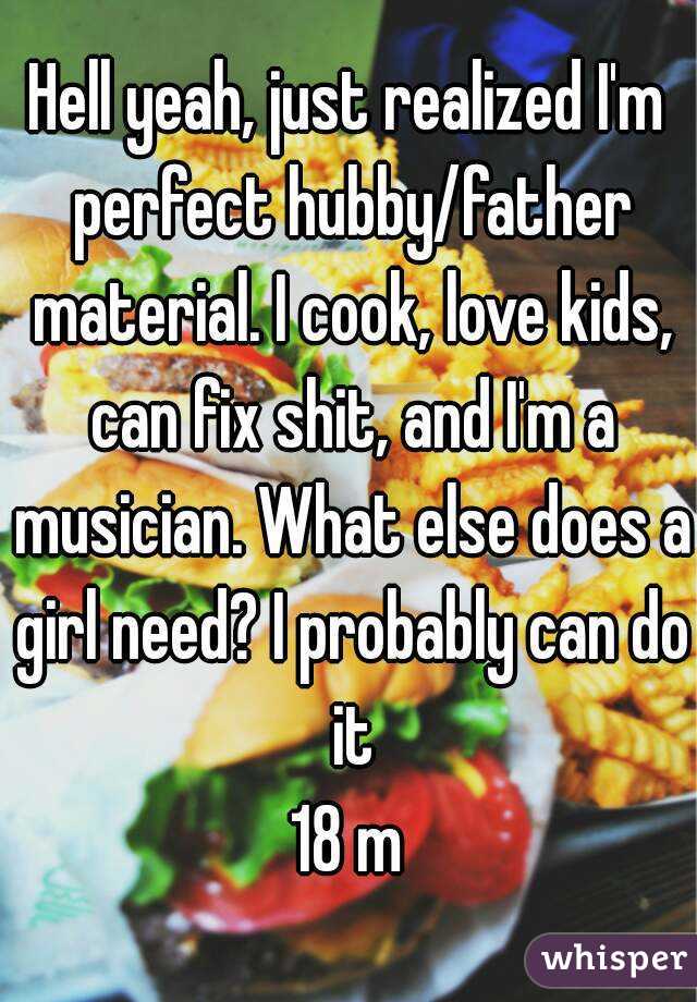 Hell yeah, just realized I'm perfect hubby/father material. I cook, love kids, can fix shit, and I'm a musician. What else does a girl need? I probably can do it
18 m