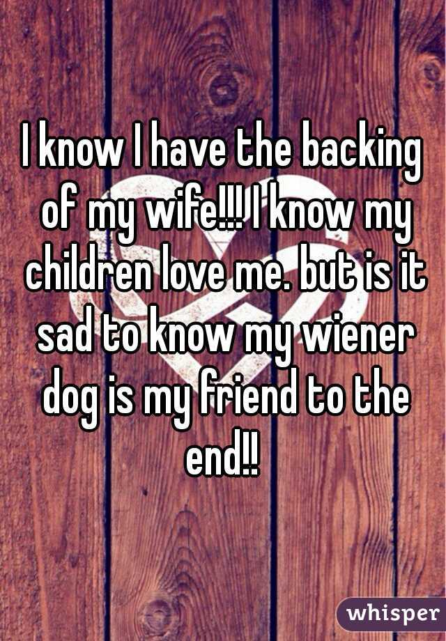 I know I have the backing of my wife!!! I know my children love me. but is it sad to know my wiener dog is my friend to the end!! 