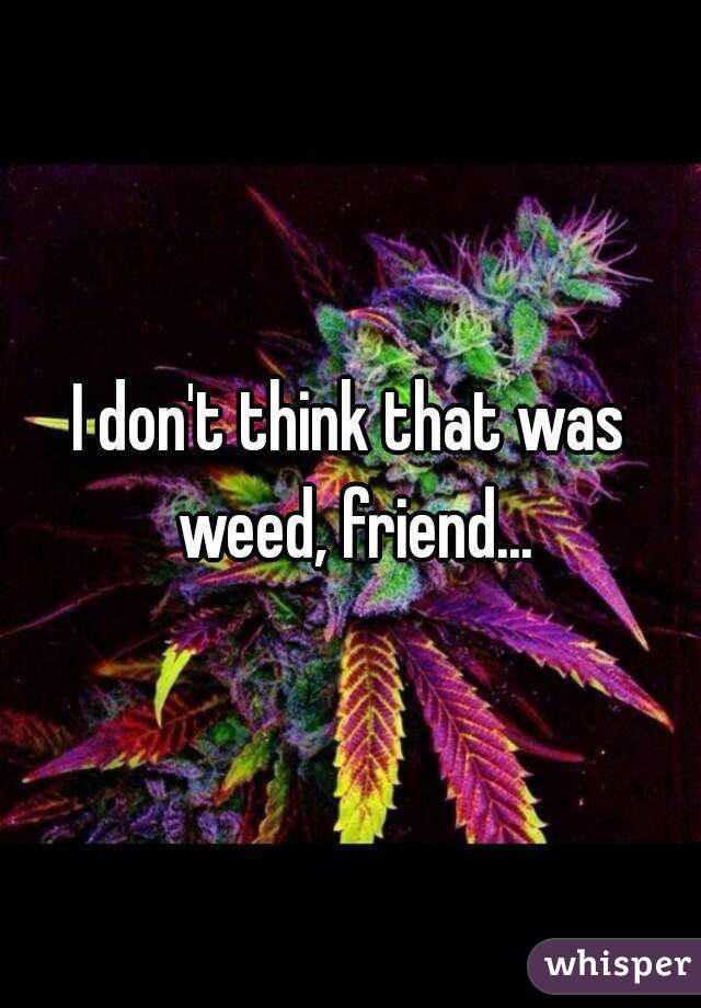 I don't think that was weed, friend...