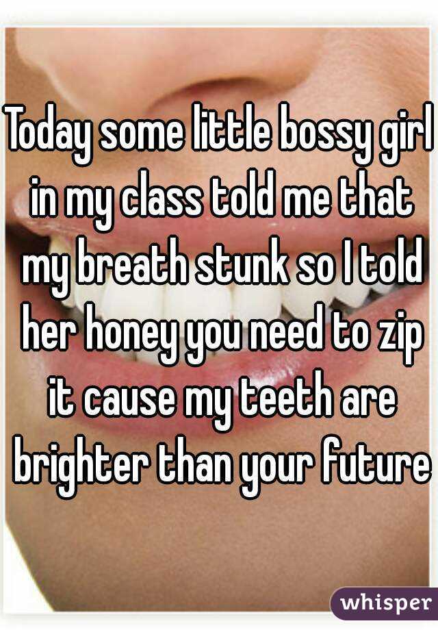 Today some little bossy girl in my class told me that my breath stunk so I told her honey you need to zip it cause my teeth are brighter than your future