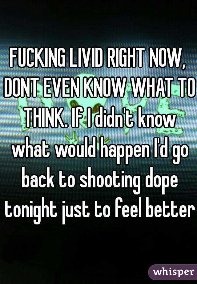 FUCKING LIVID RIGHT NOW, DONT EVEN KNOW WHAT TO THINK. If I didn't know what would happen I'd go back to shooting dope tonight just to feel better