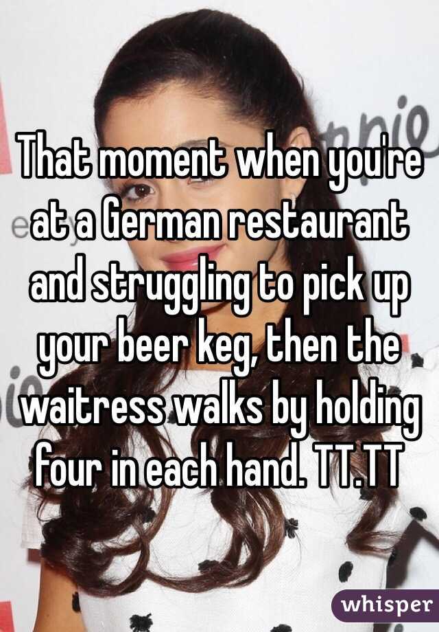 That moment when you're at a German restaurant and struggling to pick up your beer keg, then the waitress walks by holding four in each hand. TT.TT