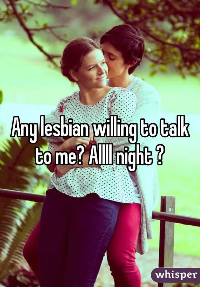 Any lesbian willing to talk to me? Allll night ? 