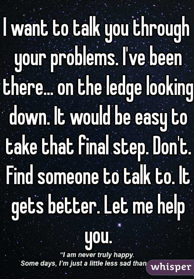 I want to talk you through your problems. I've been there... on the ledge looking down. It would be easy to take that final step. Don't. Find someone to talk to. It gets better. Let me help you.