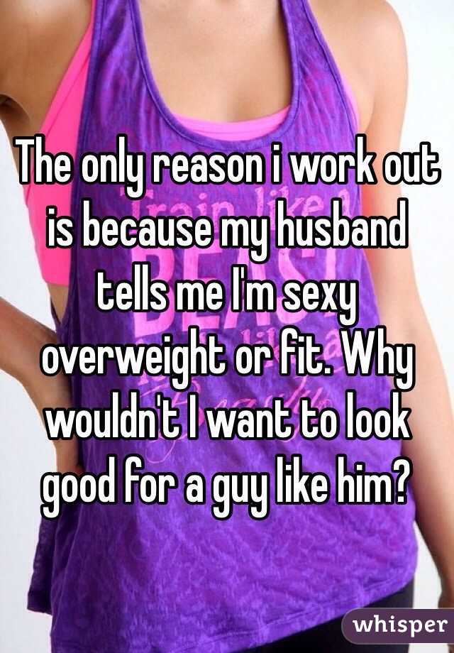 The only reason i work out is because my husband tells me I'm sexy overweight or fit. Why wouldn't I want to look good for a guy like him? 