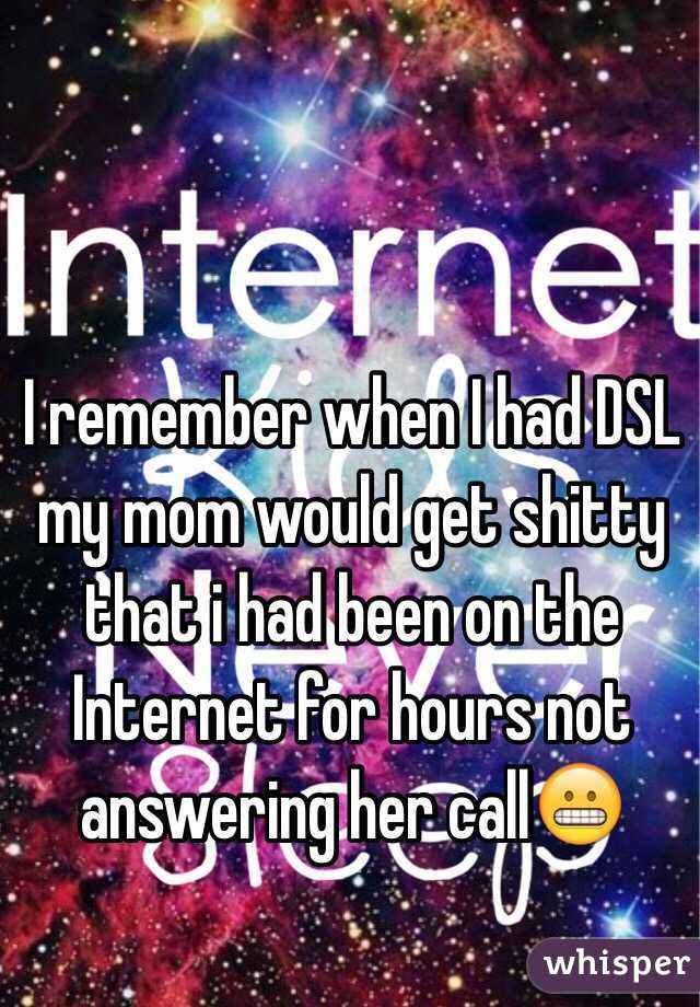 I remember when I had DSL my mom would get shitty that i had been on the Internet for hours not answering her call😬