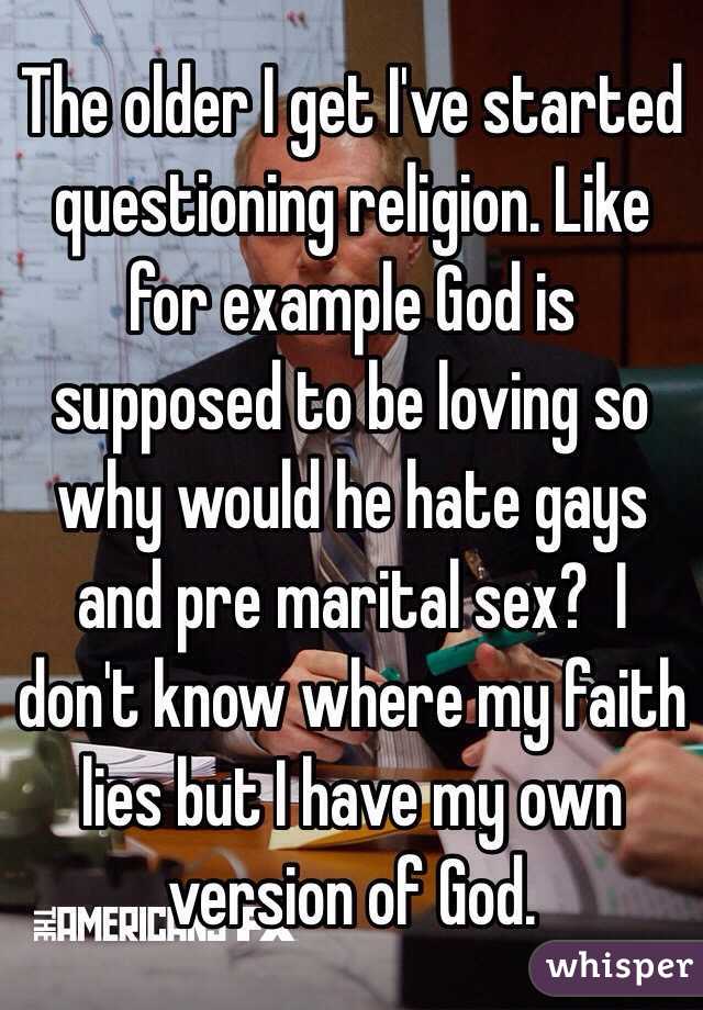 The older I get I've started questioning religion. Like for example God is supposed to be loving so why would he hate gays and pre marital sex?  I don't know where my faith lies but I have my own version of God.