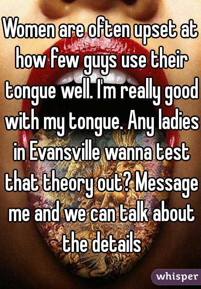 Women are often upset at how few guys use their tongue well. I'm really good with my tongue. Any ladies in Evansville wanna test that theory out? Message me and we can talk about the details