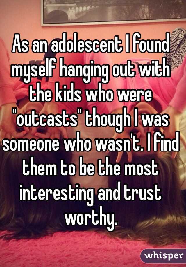 As an adolescent I found myself hanging out with the kids who were "outcasts" though I was someone who wasn't. I find them to be the most interesting and trust worthy. 