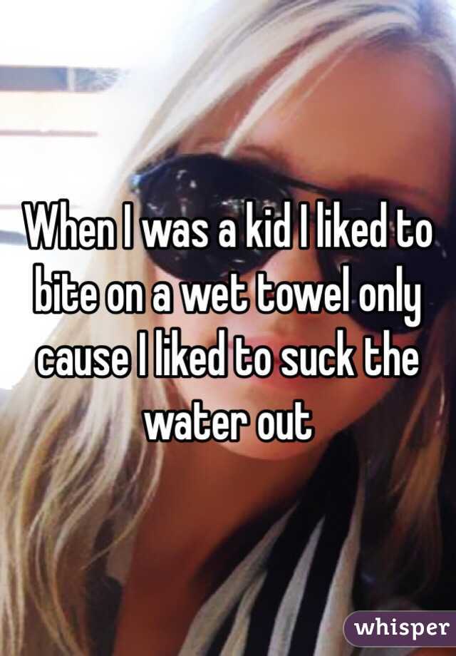 When I was a kid I liked to bite on a wet towel only cause I liked to suck the water out 