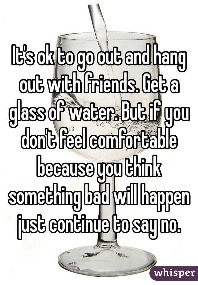 It's ok to go out and hang out with friends. Get a glass of water. But if you don't feel comfortable because you think something bad will happen just continue to say no. 