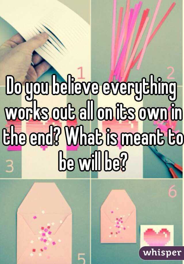 Do you believe everything works out all on its own in the end? What is meant to be will be?