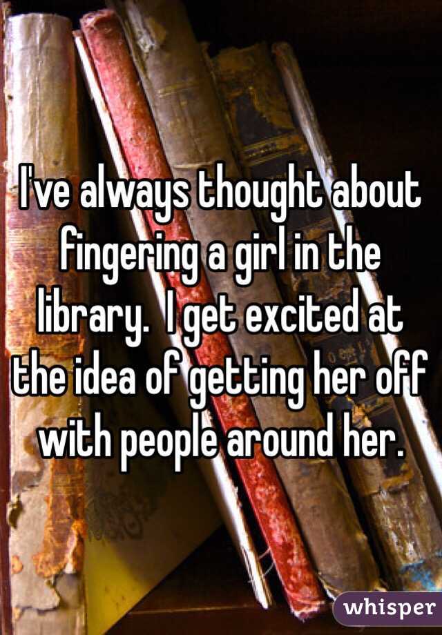 I've always thought about fingering a girl in the library.  I get excited at the idea of getting her off with people around her.