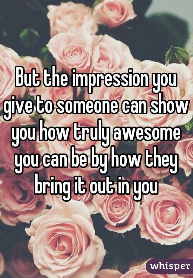 But the impression you give to someone can show you how truly awesome you can be by how they bring it out in you