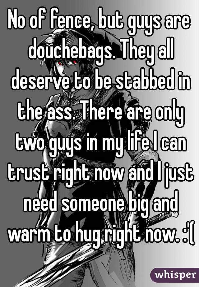 No of fence, but guys are douchebags. They all deserve to be stabbed in the ass. There are only two guys in my life I can trust right now and I just need someone big and warm to hug right now. :'(