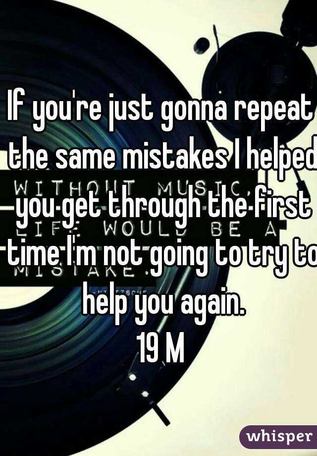 If you're just gonna repeat the same mistakes I helped you get through the first time I'm not going to try to help you again.
19 M