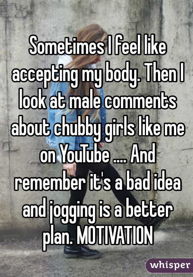 Sometimes I feel like accepting my body. Then I look at male comments about chubby girls like me on YouTube .... And remember it's a bad idea and jogging is a better plan. MOTIVATION