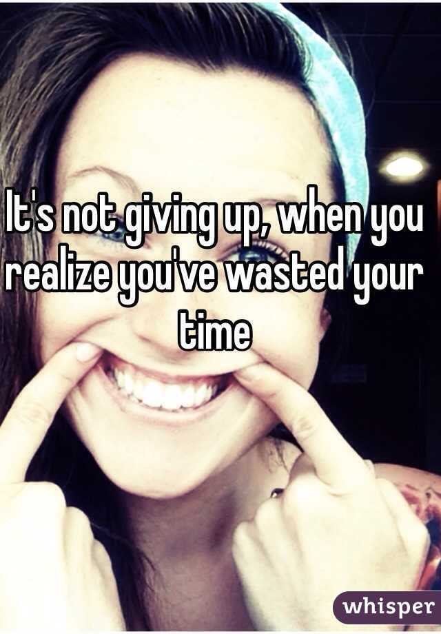 It's not giving up, when you realize you've wasted your time